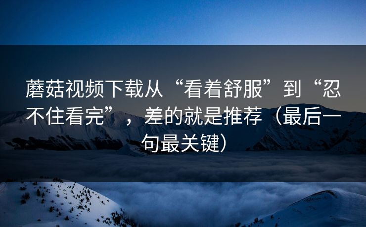 蘑菇视频下载从“看着舒服”到“忍不住看完”，差的就是推荐（最后一句最关键）