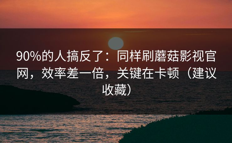 90%的人搞反了：同样刷蘑菇影视官网，效率差一倍，关键在卡顿（建议收藏）