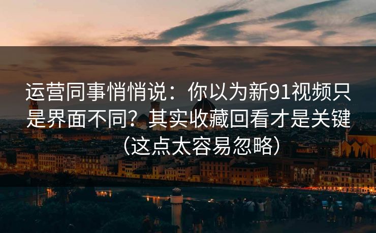 运营同事悄悄说：你以为新91视频只是界面不同？其实收藏回看才是关键（这点太容易忽略）