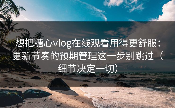 想把糖心vlog在线观看用得更舒服：更新节奏的预期管理这一步别跳过（细节决定一切）