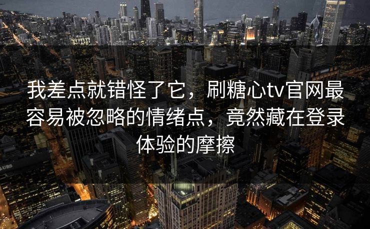 我差点就错怪了它，刷糖心tv官网最容易被忽略的情绪点，竟然藏在登录体验的摩擦