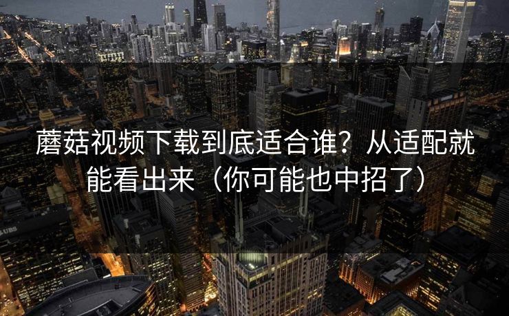 蘑菇视频下载到底适合谁？从适配就能看出来（你可能也中招了）