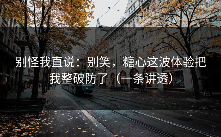 别怪我直说：别笑，糖心这波体验把我整破防了（一条讲透）