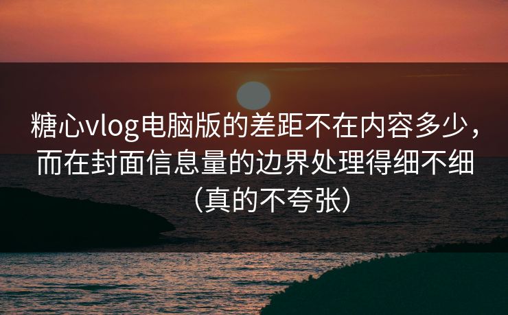 糖心vlog电脑版的差距不在内容多少，而在封面信息量的边界处理得细不细（真的不夸张）