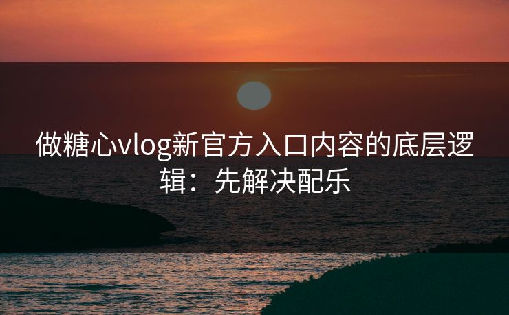 做糖心vlog新官方入口内容的底层逻辑：先解决配乐