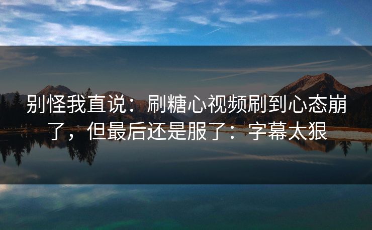 别怪我直说：刷糖心视频刷到心态崩了，但最后还是服了：字幕太狠