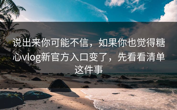 说出来你可能不信，如果你也觉得糖心vlog新官方入口变了，先看看清单这件事