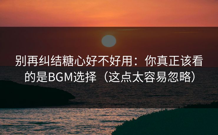 别再纠结糖心好不好用：你真正该看的是BGM选择（这点太容易忽略）  第1张