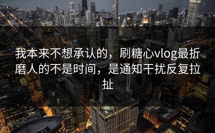 我本来不想承认的，刷糖心vlog最折磨人的不是时间，是通知干扰反复拉扯