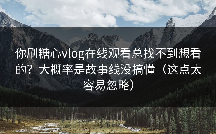 你刷糖心vlog在线观看总找不到想看的？大概率是故事线没搞懂（这点太容易忽略）