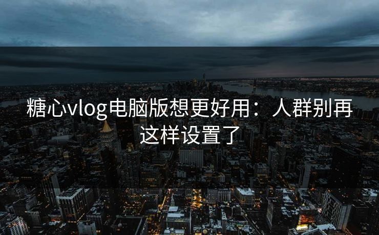糖心vlog电脑版想更好用：人群别再这样设置了